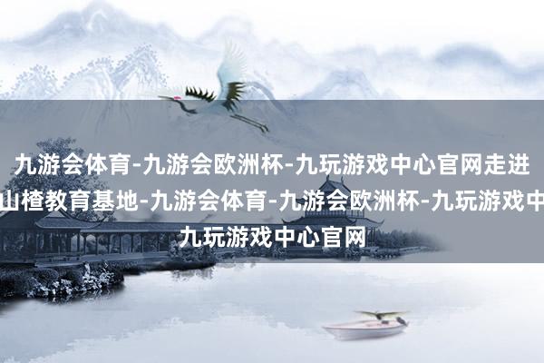 九游会体育-九游会欧洲杯-九玩游戏中心官网走进东沟村山楂教育基地-九游会体育-九游会欧洲杯-九玩游戏中心官网