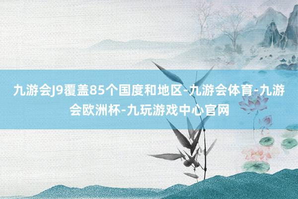 九游会J9覆盖85个国度和地区-九游会体育-九游会欧洲杯-九玩游戏中心官网