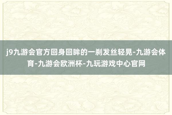 j9九游会官方回身回眸的一刹发丝轻晃-九游会体育-九游会欧洲杯-九玩游戏中心官网