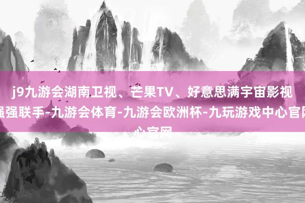 j9九游会湖南卫视、芒果TV、好意思满宇宙影视强强联手-九游会体育-九游会欧洲杯-九玩游戏中心官网