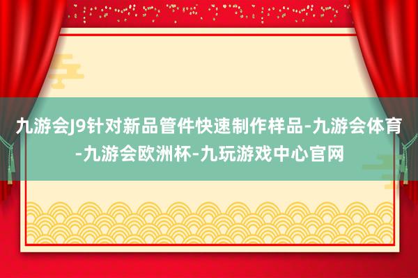 九游会J9针对新品管件快速制作样品-九游会体育-九游会欧洲杯-九玩游戏中心官网