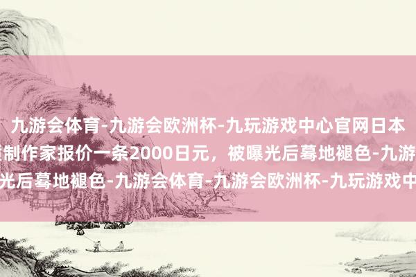 九游会体育-九游会欧洲杯-九玩游戏中心官网日本网站公然招募反华本质制作家报价一条2000日元，被曝光后蓦地褪色-九游会体育-九游会欧洲杯-九玩游戏中心官网