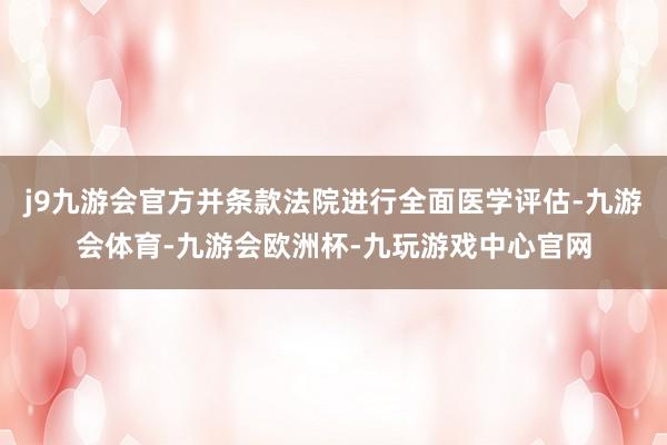 j9九游会官方并条款法院进行全面医学评估-九游会体育-九游会欧洲杯-九玩游戏中心官网