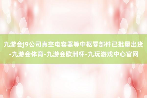 九游会J9公司真空电容器等中枢零部件已批量出货-九游会体育-九游会欧洲杯-九玩游戏中心官网