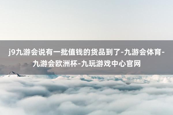 j9九游会说有一批值钱的货品到了-九游会体育-九游会欧洲杯-九玩游戏中心官网