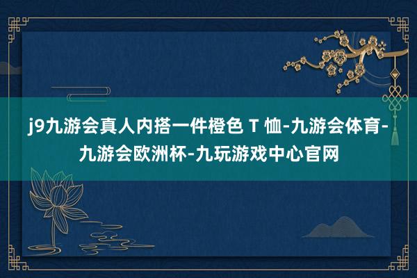 j9九游会真人内搭一件橙色 T 恤-九游会体育-九游会欧洲杯-九玩游戏中心官网