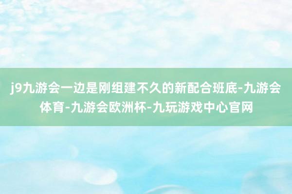 j9九游会一边是刚组建不久的新配合班底-九游会体育-九游会欧洲杯-九玩游戏中心官网
