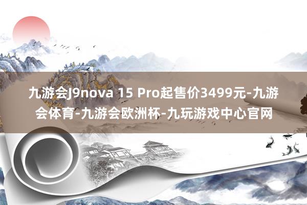 九游会J9nova 15 Pro起售价3499元-九游会体育-九游会欧洲杯-九玩游戏中心官网