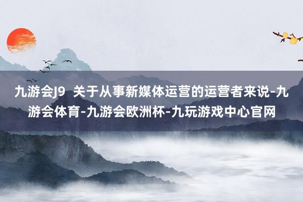 九游会J9  关于从事新媒体运营的运营者来说-九游会体育-九游会欧洲杯-九玩游戏中心官网