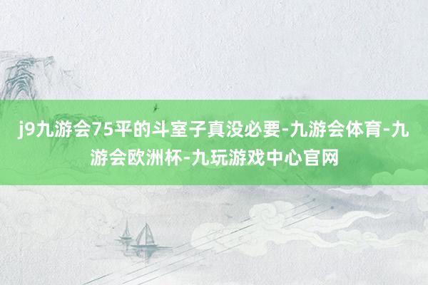 j9九游会75平的斗室子真没必要-九游会体育-九游会欧洲杯-九玩游戏中心官网