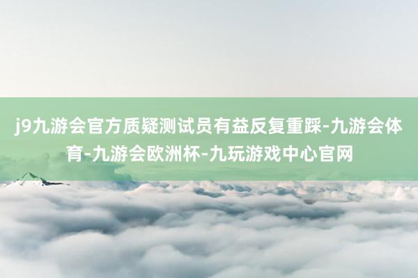 j9九游会官方质疑测试员有益反复重踩-九游会体育-九游会欧洲杯-九玩游戏中心官网