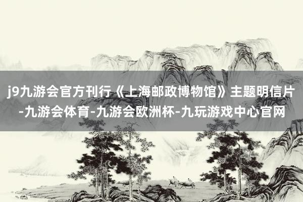 j9九游会官方刊行《上海邮政博物馆》主题明信片-九游会体育-九游会欧洲杯-九玩游戏中心官网