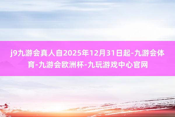 j9九游会真人自2025年12月31日起-九游会体育-九游会欧洲杯-九玩游戏中心官网