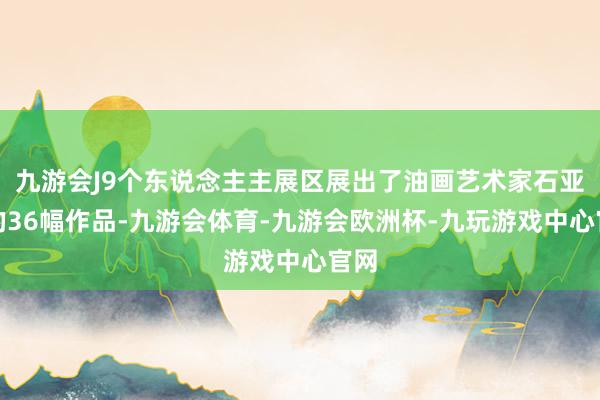 九游会J9个东说念主主展区展出了油画艺术家石亚玲的36幅作品-九游会体育-九游会欧洲杯-九玩游戏中心官网