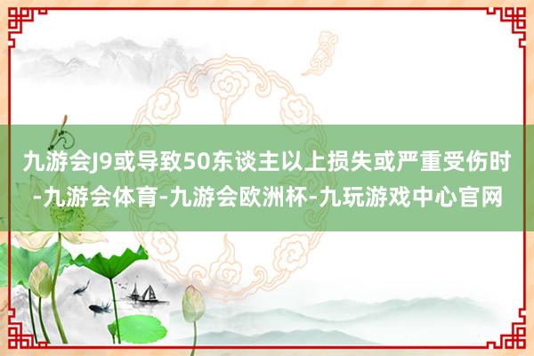 九游会J9或导致50东谈主以上损失或严重受伤时-九游会体育-九游会欧洲杯-九玩游戏中心官网