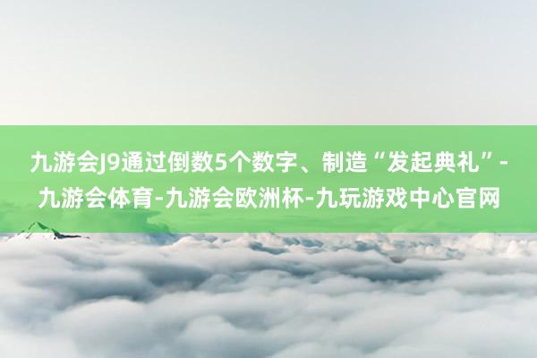 九游会J9通过倒数5个数字、制造“发起典礼”-九游会体育-九游会欧洲杯-九玩游戏中心官网