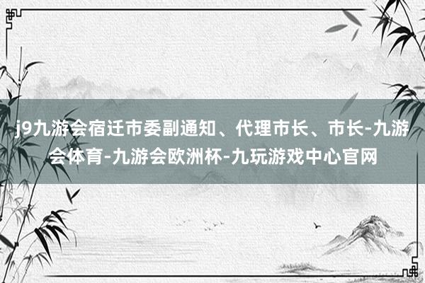 j9九游会宿迁市委副通知、代理市长、市长-九游会体育-九游会欧洲杯-九玩游戏中心官网