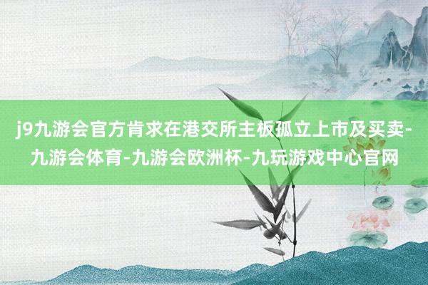 j9九游会官方肯求在港交所主板孤立上市及买卖-九游会体育-九游会欧洲杯-九玩游戏中心官网