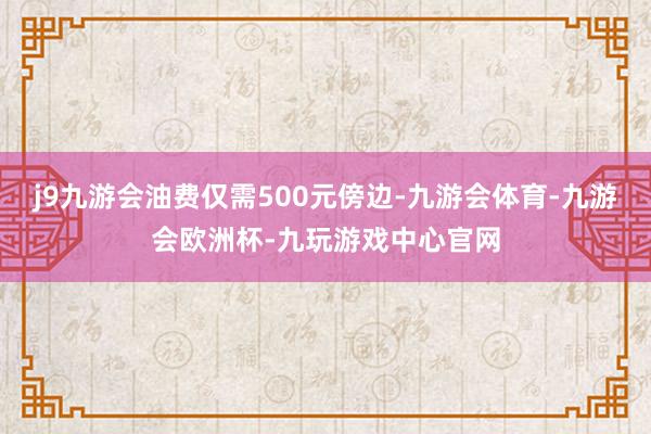 j9九游会油费仅需500元傍边-九游会体育-九游会欧洲杯-九玩游戏中心官网