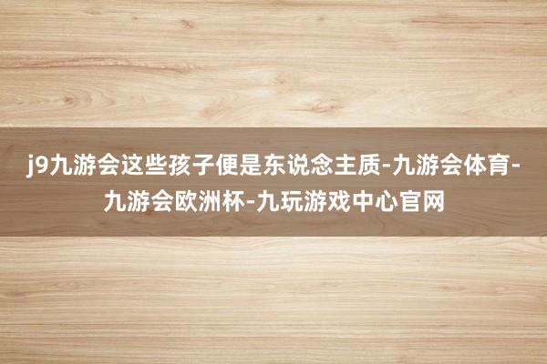 j9九游会这些孩子便是东说念主质-九游会体育-九游会欧洲杯-九玩游戏中心官网