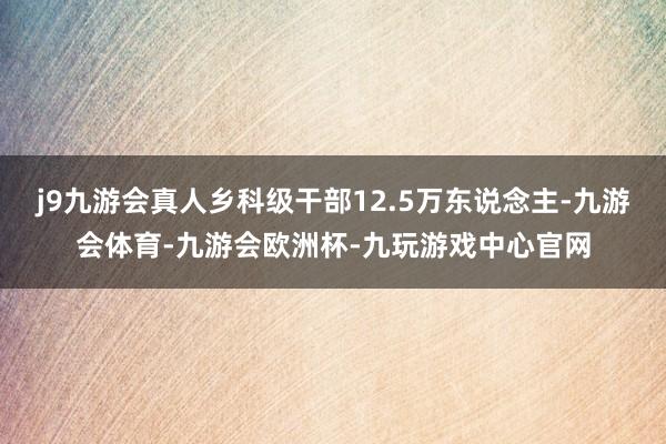 j9九游会真人乡科级干部12.5万东说念主-九游会体育-九游会欧洲杯-九玩游戏中心官网