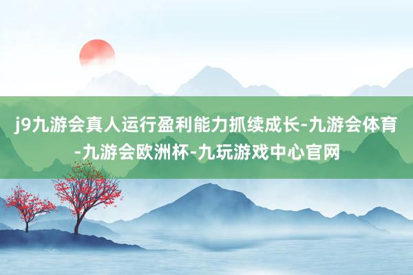 j9九游会真人运行盈利能力抓续成长-九游会体育-九游会欧洲杯-九玩游戏中心官网
