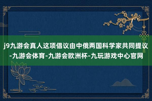 j9九游会真人这项倡议由中俄两国科学家共同提议-九游会体育-九游会欧洲杯-九玩游戏中心官网