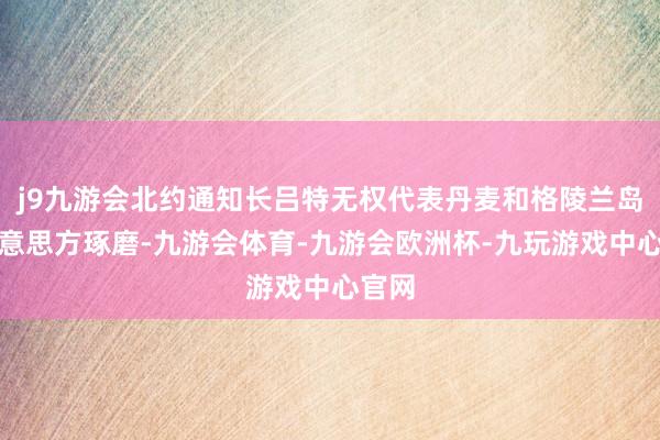j9九游会北约通知长吕特无权代表丹麦和格陵兰岛与好意思方琢磨-九游会体育-九游会欧洲杯-九玩游戏中心官网