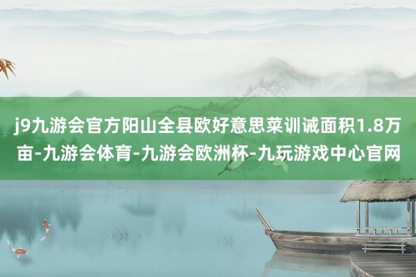 j9九游会官方阳山全县欧好意思菜训诫面积1.8万亩-九游会体育-九游会欧洲杯-九玩游戏中心官网