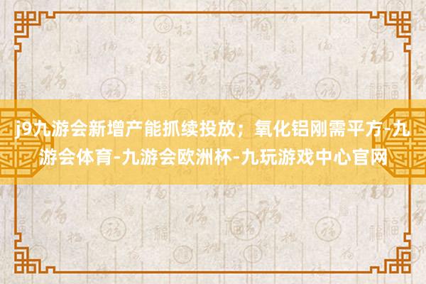 j9九游会新增产能抓续投放;氧化铝刚需平方-九游会体育-九游会欧洲杯-九玩游戏中心官网