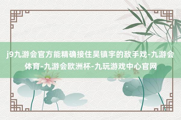j9九游会官方能精确接住吴镇宇的敌手戏-九游会体育-九游会欧洲杯-九玩游戏中心官网