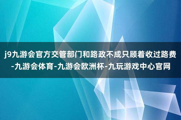 j9九游会官方交管部门和路政不成只顾着收过路费-九游会体育-九游会欧洲杯-九玩游戏中心官网