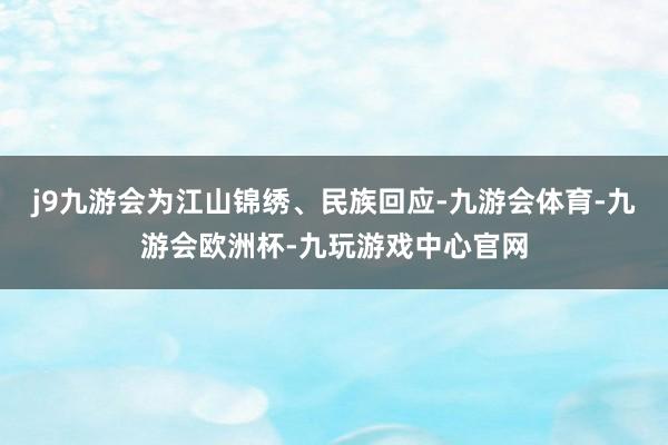 j9九游会为江山锦绣、民族回应-九游会体育-九游会欧洲杯-九玩游戏中心官网