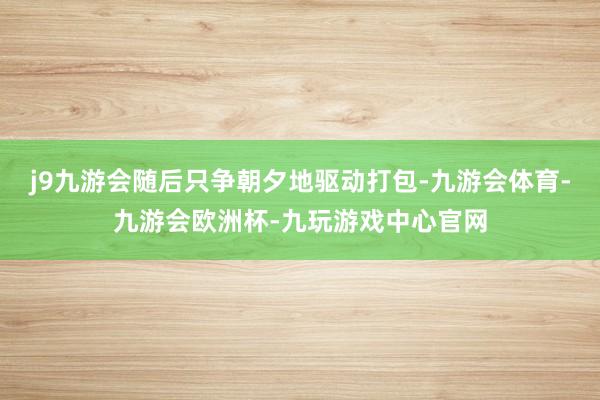j9九游会随后只争朝夕地驱动打包-九游会体育-九游会欧洲杯-九玩游戏中心官网