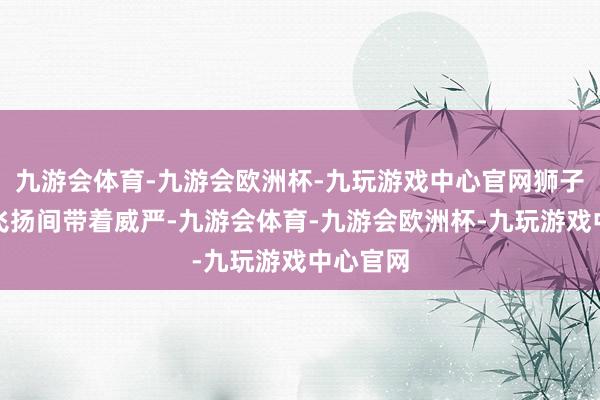 九游会体育-九游会欧洲杯-九玩游戏中心官网狮子的鬃毛飞扬间带着威严-九游会体育-九游会欧洲杯-九玩游戏中心官网